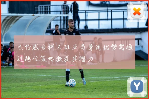 杰伦威分析文班亚马身高优势需通过跑位策略激发其潜力