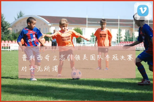 普利西奇立志引领美国队夺冠决赛对手无所谓