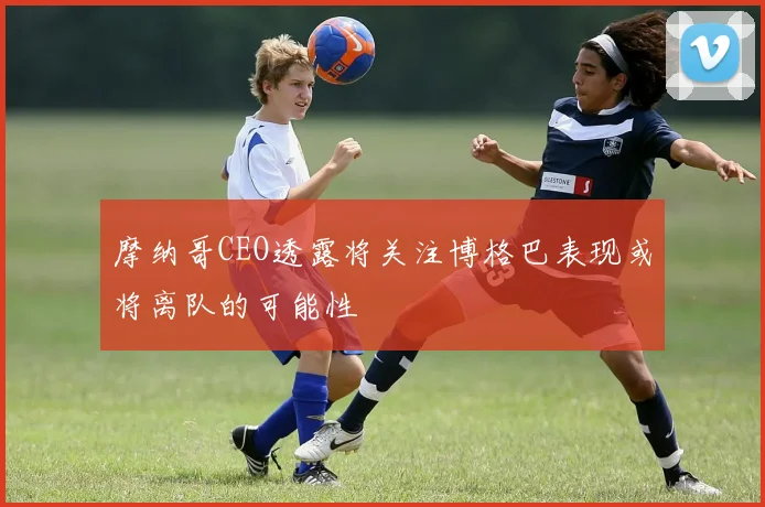 摩纳哥CEO透露将关注博格巴表现或将离队的可能性
