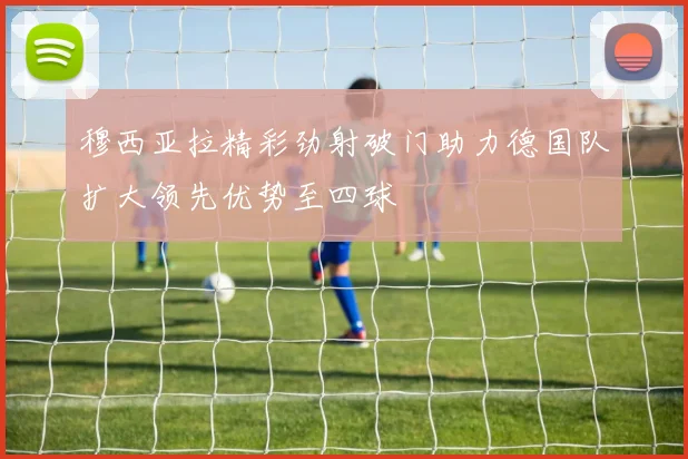 穆西亚拉精彩劲射破门助力德国队扩大领先优势至四球