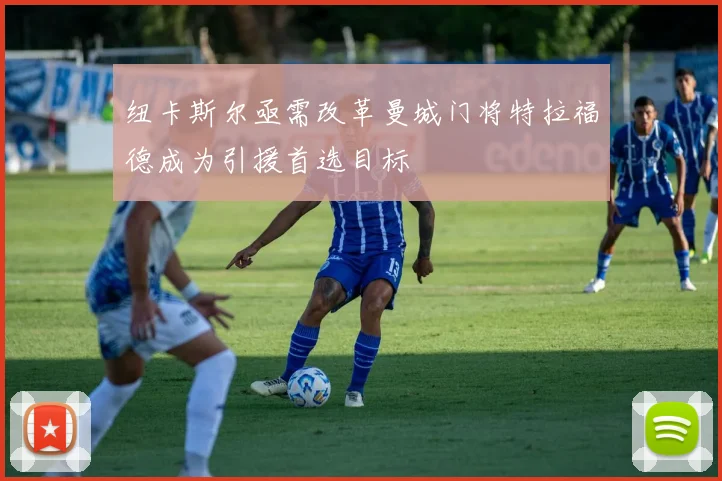 纽卡斯尔亟需改革曼城门将特拉福德成为引援首选目标