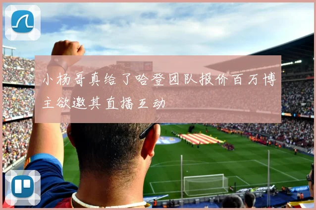小杨哥真给了哈登团队报价百万博主欲邀其直播互动