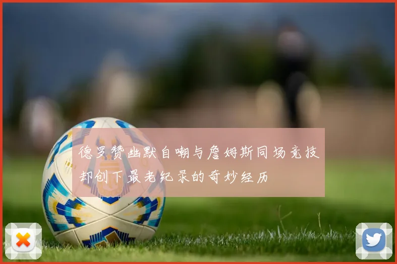 德罗赞幽默自嘲与詹姆斯同场竞技却创下最老纪录的奇妙经历