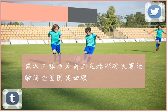 武汉三镇与云南玉昆精彩对决赛场瞬间全景图集回顾