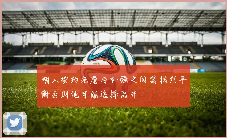 湖人续约老詹与补强之间需找到平衡否则他可能选择离开