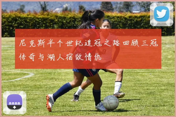 尼克斯半个世纪追冠之路回顾三冠传奇与湖人宿敌情仇